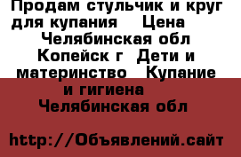 Продам стульчик и круг для купания. › Цена ­ 300 - Челябинская обл., Копейск г. Дети и материнство » Купание и гигиена   . Челябинская обл.